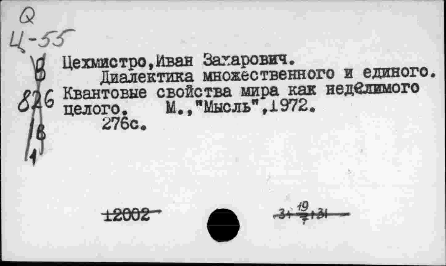 ﻿Цехмистро.Иван Захарович.	„..„.■.-г.,л
ГО Диалектика множественного и единого.
Квантовые свойства мира как неделимого целого.	М.,"Мысль",1972.
/1	276с.
±2002-
-■3»